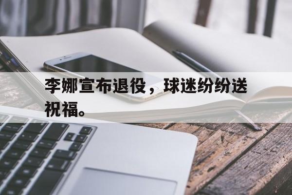 亚博体育-李娜宣布退役，球迷纷纷送祝福。