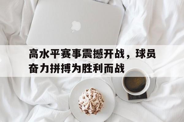 亚博体育-高水平赛事震撼开战，球员奋力拼搏为胜利而战