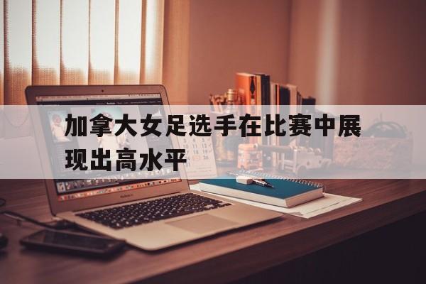 亚博体育-加拿大女足选手在比赛中展现出高水平