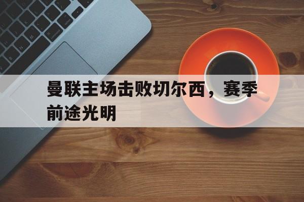 亚博体育-曼联主场击败切尔西，赛季前途光明