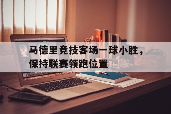 亚博体育-马德里竞技客场一球小胜，保持联赛领跑位置