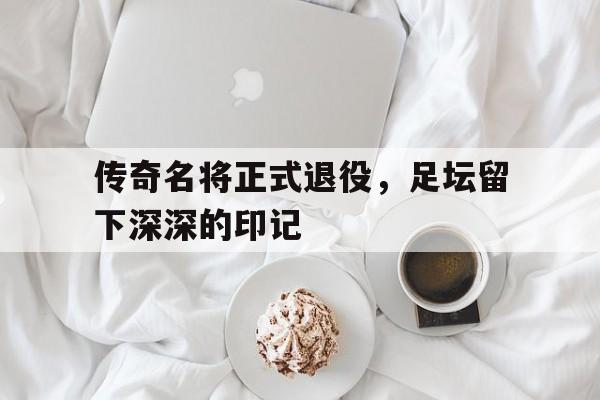 Yabo,官方网站-传奇名将正式退役，足坛留下深深的印记